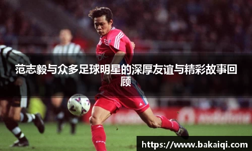 范志毅与众多足球明星的深厚友谊与精彩故事回顾